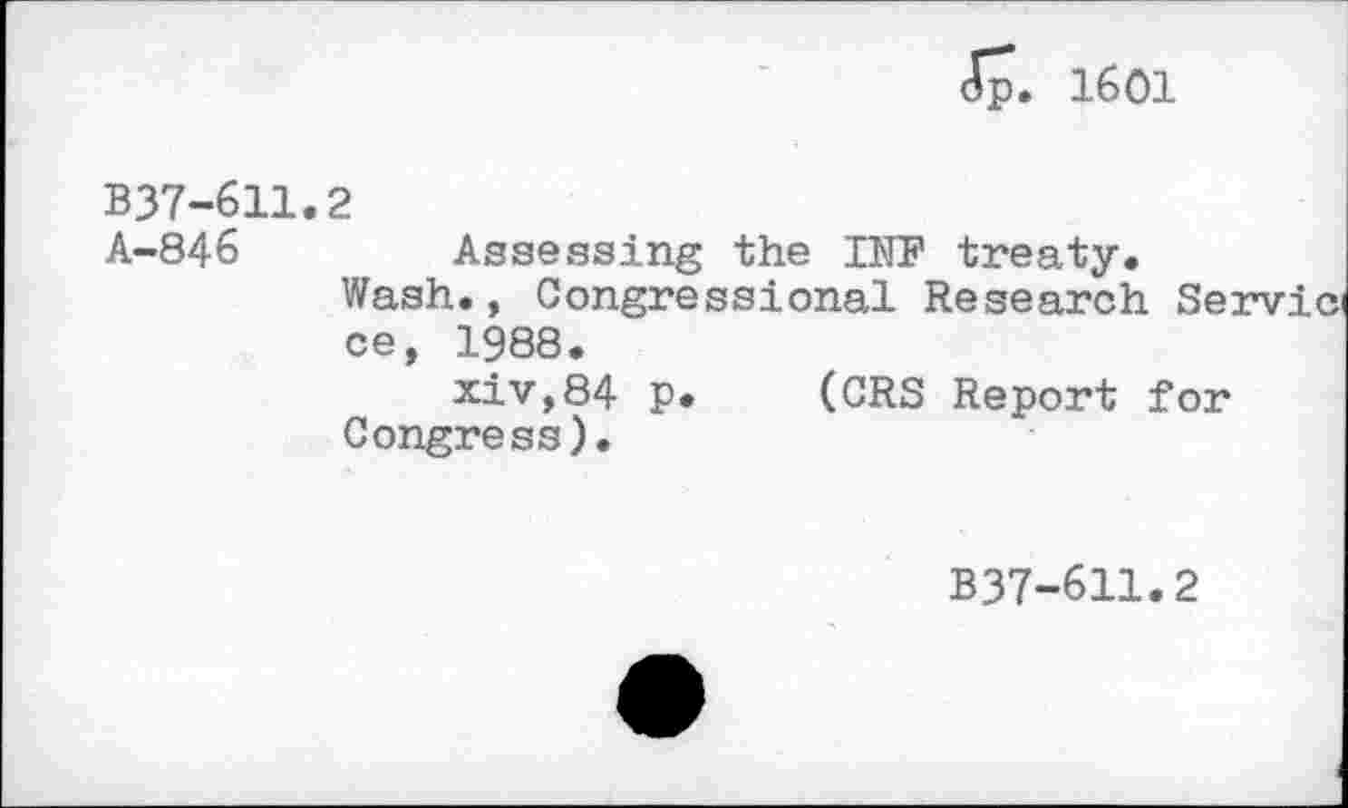 ﻿<Tp. 1601
B37-611.2
A-846	Assessing the INF treaty.
Wash., Congressional Research Servici ce, 1988.
xiv,84 p. (CRS Report for Congress).
B37-611.2